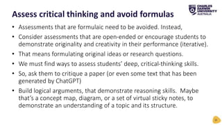 • Assessments that are formulaic need to be avoided. Instead,
• Consider assessments that are open-ended or encourage students to
demonstrate originality and creativity in their performance (iterative).
• That means formulating original ideas or research questions.
• We must find ways to assess students’ deep, critical-thinking skills.
• So, ask them to critique a paper (or even some text that has been
generated by ChatGPT)
• Build logical arguments, that demonstrate reasoning skills. Maybe
that’s a concept map, diagram, or a set of virtual sticky notes, to
demonstrate an understanding of a topic and its structure.
Assess critical thinking and avoid formulas
32
 