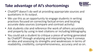 • ChatGPT doesn’t do well at providing appropriate sources and
quotations in its output.
• We use this as an opportunity to engage students in writing
practices focused on correcting factual errors and locating
accurate data sources (compare and contrast activity)
• Ask students cite and reference the work of others accurately
and properly by using in-text citations or including bibliography.
• You could ask a student to critique a piece of writing generated
by ChatGPT through analysing and interpreting how it conveys
an idea and assessing its strengths and weaknesses in terms of
readability, credibility, comprehensiveness, accuracy and so on.
Take advantage of AI’s shortcomings
33
 