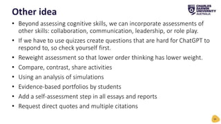 • Beyond assessing cognitive skills, we can incorporate assessments of
other skills: collaboration, communication, leadership, or role play.
• If we have to use quizzes create questions that are hard for ChatGPT to
respond to, so check yourself first.
• Reweight assessment so that lower order thinking has lower weight.
• Compare, contrast, share activities
• Using an analysis of simulations
• Evidence-based portfolios by students
• Add a self-assessment step in all essays and reports
• Request direct quotes and multiple citations
Other idea
34
 