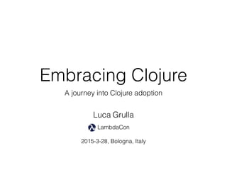 Embracing Clojure
A journey into Clojure adoption
LambdaCon
2015-3-28, Bologna, Italy
Luca Grulla
 