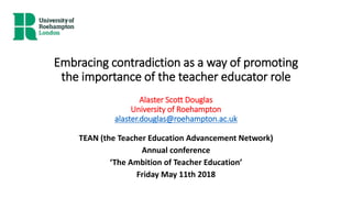 Embracing contradiction as a way of promoting
the importance of the teacher educator role
Alaster Scott Douglas
University of Roehampton
alaster.douglas@roehampton.ac.uk
TEAN (the Teacher Education Advancement Network)
Annual conference
‘The Ambition of Teacher Education’
Friday May 11th 2018
 