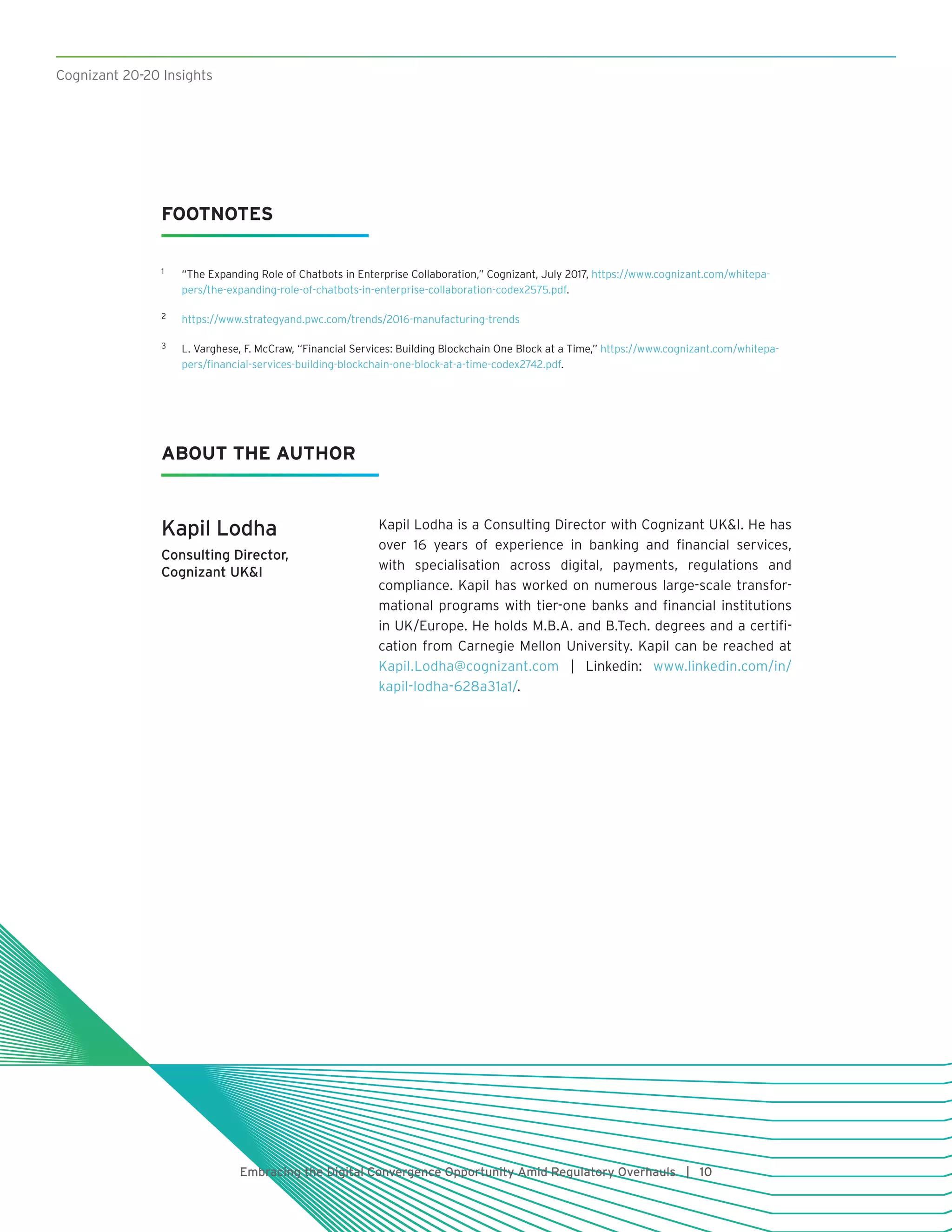 Cognizant 20-20 Insights
Embracing the Digital Convergence Opportunity Amid Regulatory Overhauls | 10
FOOTNOTES
1	 “The Expanding Role of Chatbots in Enterprise Collaboration,” Cognizant, July 2017, https://www.cognizant.com/whitepa-
pers/the-expanding-role-of-chatbots-in-enterprise-collaboration-codex2575.pdf.
2	 https://www.strategyand.pwc.com/trends/2016-manufacturing-trends
3	 L. Varghese, F. McCraw, “Financial Services: Building Blockchain One Block at a Time,” https://www.cognizant.com/whitepa-
pers/financial-services-building-blockchain-one-block-at-a-time-codex2742.pdf.
Kapil Lodha
Consulting Director,
Cognizant UKI
Kapil Lodha is a Consulting Director with Cognizant UKI. He has
over 16 years of experience in banking and financial services,
with specialisation across digital, payments, regulations and
compliance. Kapil has worked on numerous large-scale transfor-
mational programs with tier-one banks and financial institutions
in UK/Europe. He holds M.B.A. and B.Tech. degrees and a certifi-
cation from Carnegie Mellon University. Kapil can be reached at
Kapil.Lodha@cognizant.com | Linkedin: www.linkedin.com/in/
kapil-lodha-628a31a1/.
ABOUT THE AUTHOR
 