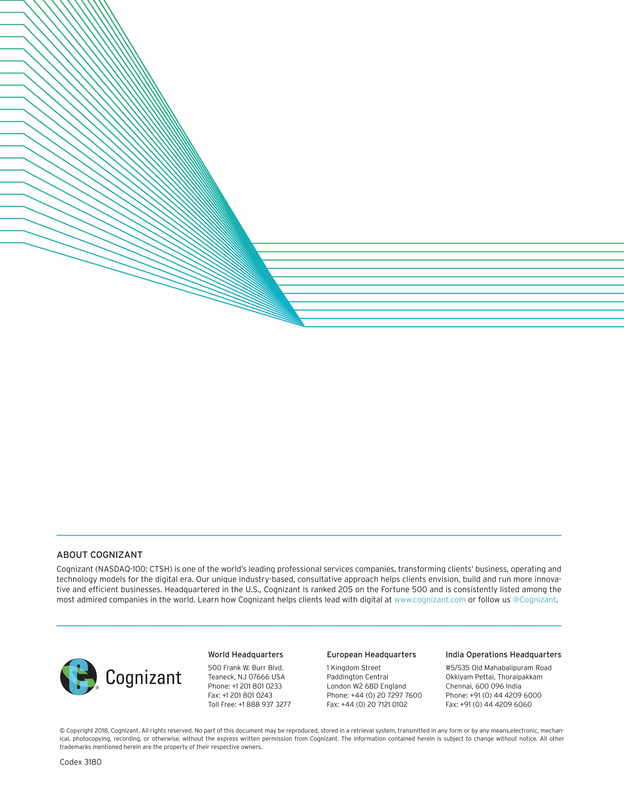 World Headquarters
500 Frank W. Burr Blvd.
Teaneck, NJ 07666 USA
Phone: +1 201 801 0233
Fax: +1 201 801 0243
Toll Free: +1 888 937 3277
European Headquarters
1 Kingdom Street
Paddington Central
London W2 6BD England
Phone: +44 (0) 20 7297 7600
Fax: +44 (0) 20 7121 0102
India Operations Headquarters
#5/535 Old Mahabalipuram Road
Okkiyam Pettai, Thoraipakkam
Chennai, 600 096 India
Phone: +91 (0) 44 4209 6000
Fax: +91 (0) 44 4209 6060
© Copyright 2018, Cognizant. All rights reserved. No part of this document may be reproduced, stored in a retrieval system, transmitted in any form or by any means,electronic, mechan-
ical, photocopying, recording, or otherwise, without the express written permission from Cognizant. The information contained herein is subject to change without notice. All other
trademarks mentioned herein are the property of their respective owners.
Codex 3180
ABOUT COGNIZANT
Cognizant (NASDAQ-100: CTSH) is one of the world’s leading professional services companies, transforming clients’ business, operating and
technology models for the digital era. Our unique industry-based, consultative approach helps clients envision, build and run more innova-
tive and efficient businesses. Headquartered in the U.S., Cognizant is ranked 205 on the Fortune 500 and is consistently listed among the
most admired companies in the world. Learn how Cognizant helps clients lead with digital at www.cognizant.com or follow us @Cognizant.
 