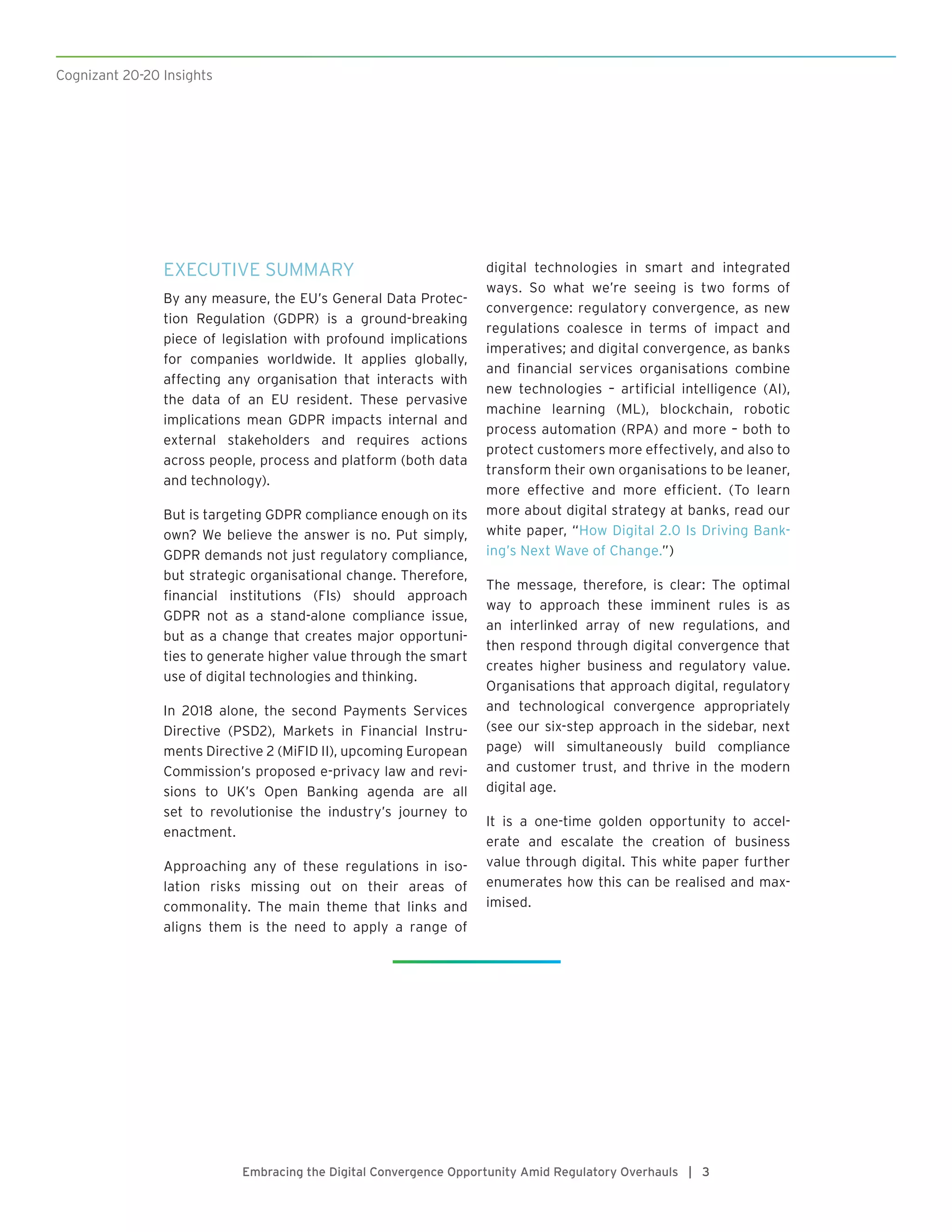 Embracing the Digital Convergence Opportunity Amid Regulatory Overhauls | 3
EXECUTIVE SUMMARY
By any measure, the EU’s General Data Protec-
tion Regulation (GDPR) is a ground-breaking
piece of legislation with profound implications
for companies worldwide. It applies globally,
affecting any organisation that interacts with
the data of an EU resident. These pervasive
implications mean GDPR impacts internal and
external stakeholders and requires actions
across people, process and platform (both data
and technology).
But is targeting GDPR compliance enough on its
own? We believe the answer is no. Put simply,
GDPR demands not just regulatory compliance,
but strategic organisational change. Therefore,
financial institutions (FIs) should approach
GDPR not as a stand-alone compliance issue,
but as a change that creates major opportuni-
ties to generate higher value through the smart
use of digital technologies and thinking.
In 2018 alone, the second Payments Services
Directive (PSD2), Markets in Financial Instru-
ments Directive 2 (MiFID II), upcoming European
Commission’s proposed e-privacy law and revi-
sions to UK’s Open Banking agenda are all
set to revolutionise the industry’s journey to
enactment.
Approaching any of these regulations in iso-
lation risks missing out on their areas of
commonality. The main theme that links and
aligns them is the need to apply a range of
digital technologies in smart and integrated
ways. So what we’re seeing is two forms of
convergence: regulatory convergence, as new
regulations coalesce in terms of impact and
imperatives; and digital convergence, as banks
and financial services organisations combine
new technologies – artificial intelligence (AI),
machine learning (ML), blockchain, robotic
process automation (RPA) and more – both to
protect customers more effectively, and also to
transform their own organisations to be leaner,
more effective and more efficient. (To learn
more about digital strategy at banks, read our
white paper, “How Digital 2.0 Is Driving Bank-
ing’s Next Wave of Change.”)
The message, therefore, is clear: The optimal
way to approach these imminent rules is as
an interlinked array of new regulations, and
then respond through digital convergence that
creates higher business and regulatory value.
Organisations that approach digital, regulatory
and technological convergence appropriately
(see our six-step approach in the sidebar, next
page) will simultaneously build compliance
and customer trust, and thrive in the modern
digital age.
It is a one-time golden opportunity to accel-
erate and escalate the creation of business
value through digital. This white paper further
enumerates how this can be realised and max-
imised.
Cognizant 20-20 Insights
 