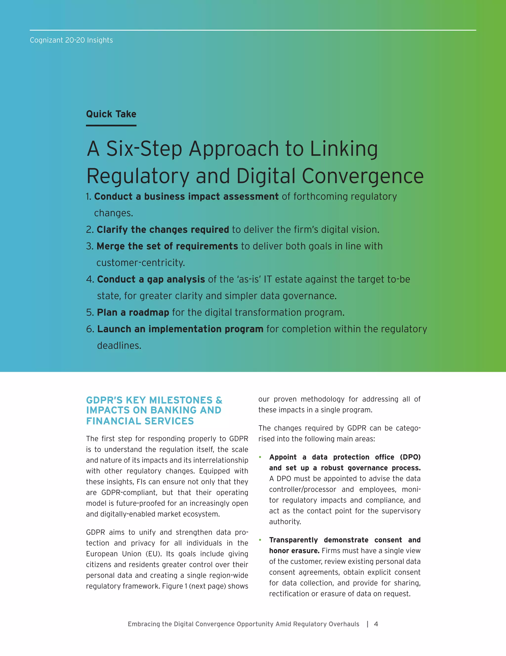 Cognizant 20-20 Insights
GDPR’S KEY MILESTONES &
IMPACTS ON BANKING AND
FINANCIAL SERVICES
The first step for responding properly to GDPR
is to understand the regulation itself, the scale
and nature of its impacts and its interrelationship
with other regulatory changes. Equipped with
these insights, FIs can ensure not only that they
are GDPR-compliant, but that their operating
model is future-proofed for an increasingly open
and digitally-enabled market ecosystem.
GDPR aims to unify and strengthen data pro-
tection and privacy for all individuals in the
European Union (EU). Its goals include giving
citizens and residents greater control over their
personal data and creating a single region-wide
regulatory framework. Figure 1 (next page) shows
our proven methodology for addressing all of
these impacts in a single program.
The changes required by GDPR can be catego-
rised into the following main areas:
•	 Appoint a data protection office (DPO)
and set up a robust governance process.
A DPO must be appointed to advise the data
controller/processor and employees, moni-
tor regulatory impacts and compliance, and
act as the contact point for the supervisory
authority.
•	 Transparently demonstrate consent and
honor erasure. Firms must have a single view
of the customer, review existing personal data
consent agreements, obtain explicit consent
for data collection, and provide for sharing,
rectification or erasure of data on request.
Embracing the Digital Convergence Opportunity Amid Regulatory Overhauls | 4
Quick Take
A Six-Step Approach to Linking
Regulatory and Digital Convergence
1. Conduct a business impact assessment of forthcoming regulatory
changes.
2. Clarify the changes required to deliver the firm’s digital vision.
3. Merge the set of requirements to deliver both goals in line with
customer-centricity.
4. Conduct a gap analysis of the ‘as-is’ IT estate against the target to-be
state, for greater clarity and simpler data governance.
5. Plan a roadmap for the digital transformation program.
6. Launch an implementation program for completion within the regulatory
deadlines.
 