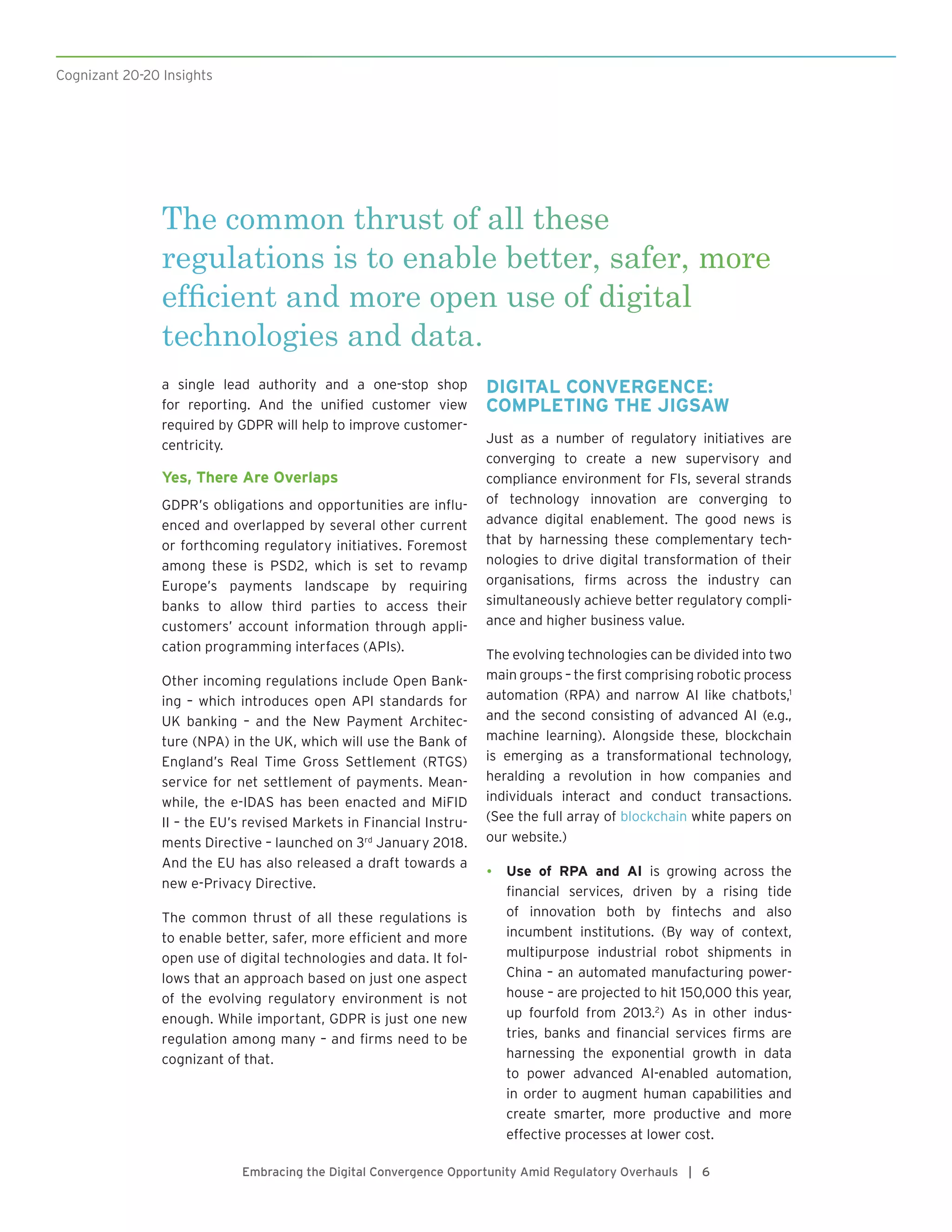 The common thrust of all these
regulations is to enable better, safer, more
efficient and more open use of digital
technologies and data.
Cognizant 20-20 Insights
Embracing the Digital Convergence Opportunity Amid Regulatory Overhauls | 6
a single lead authority and a one-stop shop
for reporting. And the unified customer view
required by GDPR will help to improve customer-
centricity.
Yes, There Are Overlaps
GDPR’s obligations and opportunities are influ-
enced and overlapped by several other current
or forthcoming regulatory initiatives. Foremost
among these is PSD2, which is set to revamp
Europe’s payments landscape by requiring
banks to allow third parties to access their
customers’ account information through appli-
cation programming interfaces (APIs).
Other incoming regulations include Open Bank-
ing – which introduces open API standards for
UK banking – and the New Payment Architec-
ture (NPA) in the UK, which will use the Bank of
England’s Real Time Gross Settlement (RTGS)
service for net settlement of payments. Mean-
while, the e-IDAS has been enacted and MiFID
II – the EU’s revised Markets in Financial Instru-
ments Directive – launched on 3rd
January 2018.
And the EU has also released a draft towards a
new e-Privacy Directive.
The common thrust of all these regulations is
to enable better, safer, more efficient and more
open use of digital technologies and data. It fol-
lows that an approach based on just one aspect
of the evolving regulatory environment is not
enough. While important, GDPR is just one new
regulation among many – and firms need to be
cognizant of that.
DIGITAL CONVERGENCE:
COMPLETING THE JIGSAW
Just as a number of regulatory initiatives are
converging to create a new supervisory and
compliance environment for FIs, several strands
of technology innovation are converging to
advance digital enablement. The good news is
that by harnessing these complementary tech-
nologies to drive digital transformation of their
organisations, firms across the industry can
simultaneously achieve better regulatory compli-
ance and higher business value.
The evolving technologies can be divided into two
main groups – the first comprising robotic process
automation (RPA) and narrow AI like chatbots,1
and the second consisting of advanced AI (e.g.,
machine learning). Alongside these, blockchain
is emerging as a transformational technology,
heralding a revolution in how companies and
individuals interact and conduct transactions.
(See the full array of blockchain white papers on
our website.)
•	 Use of RPA and AI is growing across the
financial services, driven by a rising tide
of innovation both by fintechs and also
incumbent institutions. (By way of context,
multipurpose industrial robot shipments in
China – an automated manufacturing power-
house – are projected to hit 150,000 this year,
up fourfold from 2013.2
) As in other indus-
tries, banks and financial services firms are
harnessing the exponential growth in data
to power advanced AI-enabled automation,
in order to augment human capabilities and
create smarter, more productive and more
effective processes at lower cost.
 