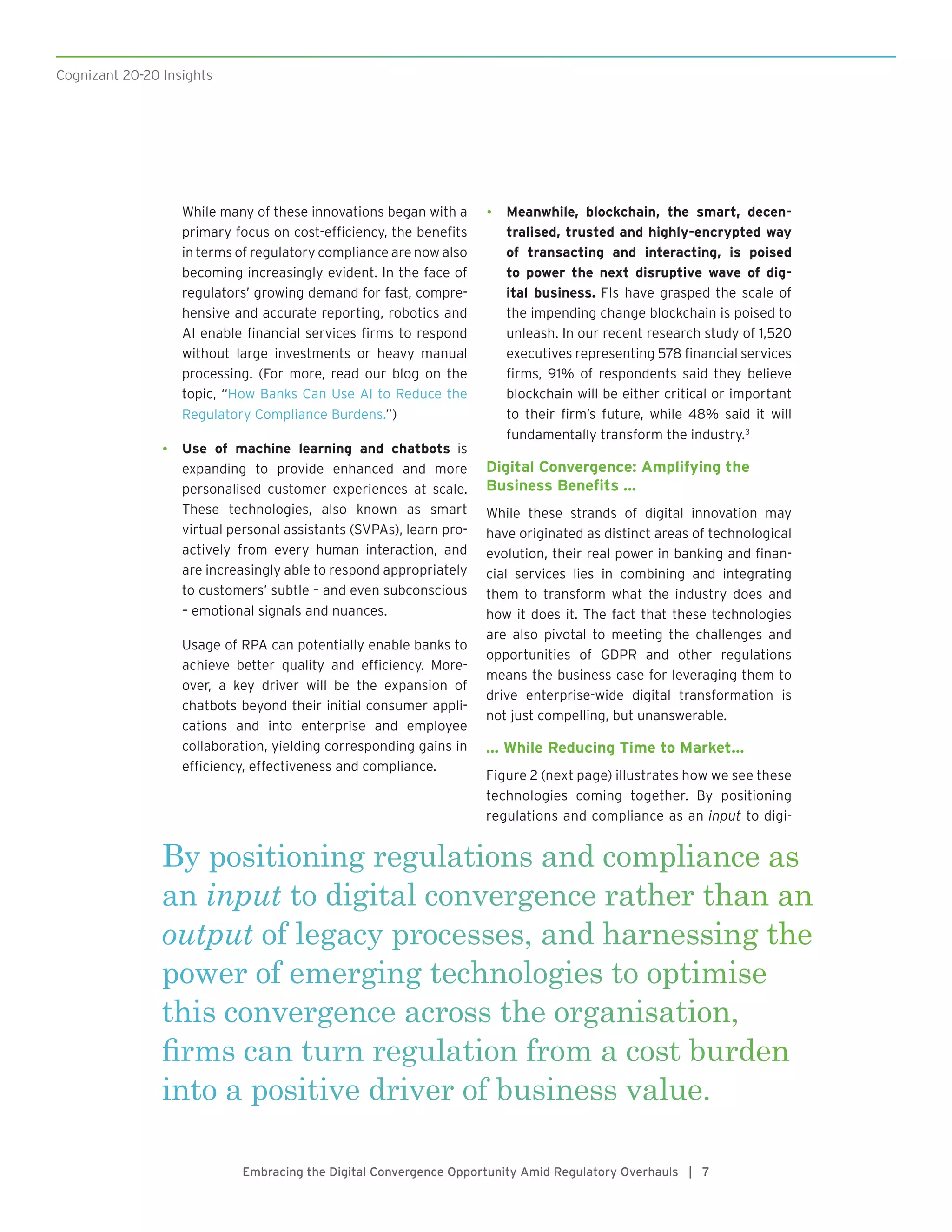 By positioning regulations and compliance as
an input to digital convergence rather than an
output of legacy processes, and harnessing the
power of emerging technologies to optimise
this convergence across the organisation,
firms can turn regulation from a cost burden
into a positive driver of business value.
Embracing the Digital Convergence Opportunity Amid Regulatory Overhauls | 7
While many of these innovations began with a
primary focus on cost-efficiency, the benefits
in terms of regulatory compliance are now also
becoming increasingly evident. In the face of
regulators’ growing demand for fast, compre-
hensive and accurate reporting, robotics and
AI enable financial services firms to respond
without large investments or heavy manual
processing. (For more, read our blog on the
topic, “How Banks Can Use AI to Reduce the
Regulatory Compliance Burdens.”)
•	 Use of machine learning and chatbots is
expanding to provide enhanced and more
personalised customer experiences at scale.
These technologies, also known as smart
virtual personal assistants (SVPAs), learn pro-
actively from every human interaction, and
are increasingly able to respond appropriately
to customers’ subtle – and even subconscious
– emotional signals and nuances.
Usage of RPA can potentially enable banks to
achieve better quality and efficiency. More-
over, a key driver will be the expansion of
chatbots beyond their initial consumer appli-
cations and into enterprise and employee
collaboration, yielding corresponding gains in
efficiency, effectiveness and compliance.
•	 Meanwhile, blockchain, the smart, decen-
tralised, trusted and highly-encrypted way
of transacting and interacting, is poised
to power the next disruptive wave of dig-
ital business. FIs have grasped the scale of
the impending change blockchain is poised to
unleash. In our recent research study of 1,520
executives representing 578 financial services
firms, 91% of respondents said they believe
blockchain will be either critical or important
to their firm’s future, while 48% said it will
fundamentally transform the industry.3
Digital Convergence: Amplifying the
Business Benefits …
While these strands of digital innovation may
have originated as distinct areas of technological
evolution, their real power in banking and finan-
cial services lies in combining and integrating
them to transform what the industry does and
how it does it. The fact that these technologies
are also pivotal to meeting the challenges and
opportunities of GDPR and other regulations
means the business case for leveraging them to
drive enterprise-wide digital transformation is
not just compelling, but unanswerable.
… While Reducing Time to Market…
Figure 2 (next page) illustrates how we see these
technologies coming together. By positioning
regulations and compliance as an input to digi-
Cognizant 20-20 Insights
 