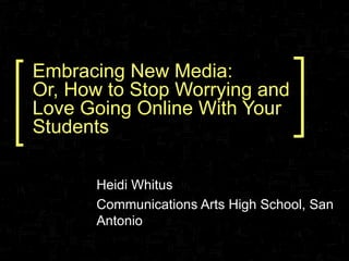 Embracing New Media: Or, How to Stop Worrying and Love Going Online With Your Students Heidi Whitus Communications Arts High School, San Antonio 