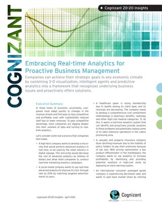 • Cognizant 20-20 Insights




Embracing Real-time Analytics for
Proactive Business Management
Companies can achieve their strategic goals in any economic climate
by combining 3-D visualization, intelligent agents and predictive
analytics into a framework that recognizes underlying business
issues and proactively offers solutions.


      Executive Summary                                    •	 A  healthcare payer is losing membership
                                                             due to layoffs among its client base, and its
      In these times of economic uncertainty, com-
                                                             revenues are decreasing. The company needs
      panies must adapt quickly to changes in the
                                                             to develop a comprehensive cost containment
      revenue stream and find ways to stay competitive
                                                             methodology in pharmacy benefits, radiology
      and profitable, even with substantially reduced
                                                             and other high-cost medical categories. To do
      staff due to lower revenues. To gain competitive
                                                             this, it wants a real-time analytics system that
      advantage, most companies are digging deeper
                                                             can identify and proactively provide solutions
      into their volumes of data and turning to real-
                                                             to these problems and potentially replace some
      time analytics.
                                                             of its labor-intensive operations in the claims
      Let’s consider some real scenarios that companies      processing area.
      face today:
                                                           •	 A casualty and property insurance company
      •	 A high-tech company wants to develop a micro-       faces declining revenues due to the inability of
        chip that would perform advanced analytics in        policy holders to pay their premiums because
        real time, to be used by the retail industry in      of job loss. With pricing optimization a key
        digital signage. This microchip would decrease       product differentiator in the marketplace, the
        the cost of advanced analytics by millions of        company wants to use analytics to increase
        dollars and allow retail companies to conduct        profitability by identifying and providing
        real-time marketing analytics campaigns.             potential solutions in high-cost areas by
                                                             deploying an early warning system.
      •	 A social media company wants to use real-time
        advanced analytics to improve its click- through   •	 Aninternational consumer packaged goods
        rate by 20% by matching targeted advertise-          company is experiencing decreased sales and
        ments to users.                                      wants to gain back market share by utilizing




      cognizant 20-20 insights | april 2012
 