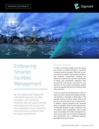 Cognizant 20-20 Insights | November 2017
Executive Summary
In today’s increasingly digital world, the nature
and function of building facilities is constantly
changing. Facilities managers (FMs) face increas-
ing pressure to adapt to fast-evolving workplace
and regulatory requirements. Buildings are
expensive to operate and contribute significantly
to energy and sustainability challenges. They
consume the most energy, accounting for over
one-third of final energy consumption globally
and are an equally high source of carbon dioxide
(CO2
) emissions.1
In the U.S. alone, the combined energy costs for
nearly six million commercial buildings and indus-
trial facilities is estimated at $400 billion.2
The
average building, moreover, wastes 30% of the
energy it consumes due to built-in inefficiencies.3
In addition, ongoing operating costs represent
50% of a building’s total lifecycle expenses over
an estimated 40-year life span,4
and those costs
are growing, often unpredictably. Add to these
costs the mandate for facilities management to
focus on key areas such as energy management
and sustainability, and a challenging business
management picture emerges.
Embracing
Smarter
Facilities
Management
By leveraging and integrating
intelligent solutions, facilities
managers can transform
buildings into self-aware, flexible
and responsive structures that
are adaptable to ever-changing
environmental conditions and
occupant preferences.
COGNIZANT 20-20 INSIGHTS
 