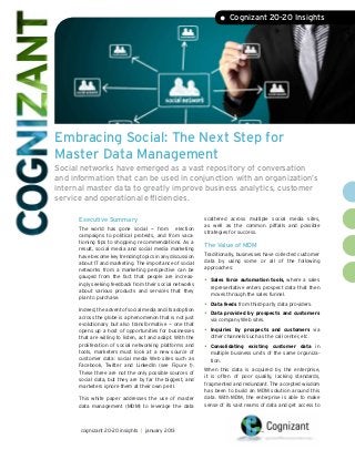 • Cognizant 20-20 Insights




Embracing Social: The Next Step for
Master Data Management
Social networks have emerged as a vast repository of conversation
and information that can be used in conjunction with an organization’s
internal master data to greatly improve business analytics, customer
service and operational efficiencies.

      Executive Summary                                     scattered across multiple social media sites,
                                                            as well as the common pitfalls and possible
      The world has gone social — from election
                                                            strategies for success.
      campaigns to political protests, and from vaca-
      tioning tips to shopping recommendations. As a
                                                            The Value of MDM
      result, social media and social media marketing
      have become key trending topics in any discussion     Traditionally, businesses have collected customer
      about IT and marketing. The importance of social      data by using some or all of the following
      networks from a marketing perspective can be          approaches:
      gauged from the fact that people are increas-
      ingly seeking feedback from their social networks
                                                            •	 Sales force automation tools, where a sales
                                                              representative enters prospect data that then
      about various products and services that they
                                                              moves through the sales funnel.
      plan to purchase.
                                                            •	 Data feeds from third-party data providers.
      Indeed, the advent of social media and its adoption
      across the globe is a phenomenon that is not just
                                                            •	 Data provided by prospects and customers
                                                              via company Web sites.
      evolutionary but also transformative — one that
      opens up a host of opportunities for businesses       •	 Inquiriesby prospects and customers via
      that are willing to listen, act and adapt. With the     other channels such as the call center, etc.
      proliferation of social networking platforms and
                                                            •	 Consolidating  existing customer data in
      tools, marketers must look at a new source of           multiple business units of the same organiza-
      customer data: social media Web sites such as           tion.
      Facebook, Twitter and LinkedIn (see Figure 1).
                                                            When this data is acquired by the enterprise,
      These three are not the only possible sources of
                                                            it is often of poor quality, lacking standards,
      social data, but they are by far the biggest, and
                                                            fragmented and redundant. The accepted wisdom
      marketers ignore them at their own peril.
                                                            has been to build an MDM solution around this
      This white paper addresses the use of master          data. With MDM, the enterprise is able to make
      data management (MDM) to leverage the data            sense of its vast reams of data and get access to




      cognizant 20-20 insights | january 2013
 