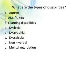 What are the types of disabilities?
1. Autism
2. ADD/ADHD
3. Learning disabilities
a. Dyslexia
b. Dysgraphia
c. Dyscalcula
d. Non – verbal
e. Mental retardation
 