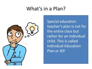 What’s in a Plan?
Special education
teacher’s plan is not for
the entire class but
rather for an individual
child. This is called
Individual Education
Plan or IEP.
 