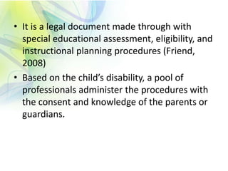 • It is a legal document made through with
special educational assessment, eligibility, and
instructional planning procedures (Friend,
2008)
• Based on the child’s disability, a pool of
professionals administer the procedures with
the consent and knowledge of the parents or
guardians.
 