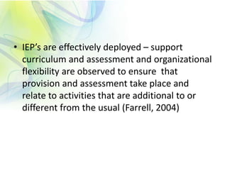 • IEP’s are effectively deployed – support
curriculum and assessment and organizational
flexibility are observed to ensure that
provision and assessment take place and
relate to activities that are additional to or
different from the usual (Farrell, 2004)
 