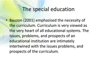 The special education
• Bauzon (2001) emphazised the necessity of
the curriculum. Curriculum is very viewed as
the very heart of all educational systems. The
issues, problems, and prospects of an
educational institution are intimately
intertwined with the issues problems, and
prospects of the curriculum.
 