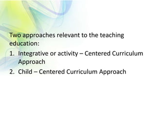 Two approaches relevant to the teaching
education:
1. Integrative or activity – Centered Curriculum
Approach
2. Child – Centered Curriculum Approach
 