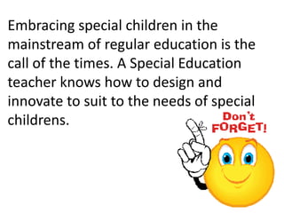 Embracing special children in the
mainstream of regular education is the
call of the times. A Special Education
teacher knows how to design and
innovate to suit to the needs of special
childrens.
 