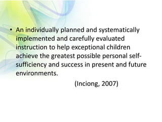 • An individually planned and systematically
implemented and carefully evaluated
instruction to help exceptional children
achieve the greatest possible personal self-
sufficiency and success in present and future
environments.
(Inciong, 2007)
 
