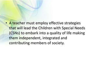 • A teacher must employ effective strategies
that will lead the Children with Special Needs
(CSNs) to embark into a quality of life making
them independent, integrated and
contributing members of society.
 