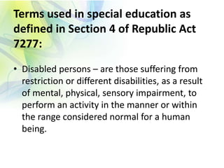 Terms used in special education as
defined in Section 4 of Republic Act
7277:
• Disabled persons – are those suffering from
restriction or different disabilities, as a result
of mental, physical, sensory impairment, to
perform an activity in the manner or within
the range considered normal for a human
being.
 