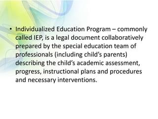 • Individualized Education Program – commonly
called IEP, is a legal document collaboratively
prepared by the special education team of
professionals (including child’s parents)
describing the child’s academic assessment,
progress, instructional plans and procedures
and necessary interventions.
 