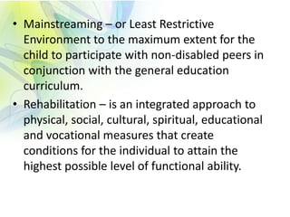 • Mainstreaming – or Least Restrictive
Environment to the maximum extent for the
child to participate with non-disabled peers in
conjunction with the general education
curriculum.
• Rehabilitation – is an integrated approach to
physical, social, cultural, spiritual, educational
and vocational measures that create
conditions for the individual to attain the
highest possible level of functional ability.
 