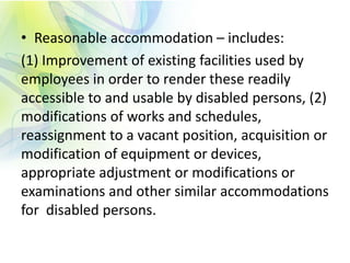 • Reasonable accommodation – includes:
(1) Improvement of existing facilities used by
employees in order to render these readily
accessible to and usable by disabled persons, (2)
modifications of works and schedules,
reassignment to a vacant position, acquisition or
modification of equipment or devices,
appropriate adjustment or modifications or
examinations and other similar accommodations
for disabled persons.
 