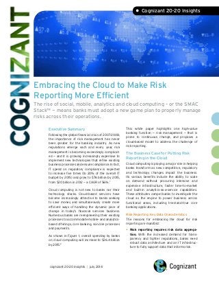 Embracing the Cloud to Make Risk
Reporting More Efficient
The rise of social, mobile, analytics and cloud computing – or the SMAC
Stack™ — means banks must adopt a new game plan to properly manage
risks across their operations.
• Cognizant 20-20 Insights
Executive Summary
Following the global financial crisis of 2007-2008,
the importance of risk management has never
been greater for the banking industry. As new
regulations emerge each and every year, risk
management is becoming exceedingly complicat-
ed — and it is growing increasingly expensive to
implement new technologies that refine existing
business processes and ensure compliance. In fact,
IT spend on regulatory compliance is expected
to increase five times (to 20% of the overall IT
budget by 2015) and grow to $76 billion by 2015,
from $20 billion in 2012 — a CAGR of 56%.1
Cloud computing is not new to banks nor their
technology stacks. Cloud-based services have
become increasingly attractive to banks seeking
to save money and simultaneously create more
efficient ways of handling the dynamic pace of
change in today’s financial services business.
Numerous banks are reengineering their existing
processes to accommodate mobile- and analytics-
based offerings, core banking, noncore processes
and payments.
As shown in Figure 1, overall spending by banks
on cloud computing will increase to $26.4 billion
by 2015.2
This white paper highlights one high-value
banking function — risk management — that is
prone to continuous change, and proposes a
cloud-based model to address the challenge of
risk reporting.
The Business Case for Putting Risk
Reporting in the Cloud
Cloud computing is playing a major role in helping
banks transform as new competitive, regulatory
and technology changes impact the business.
Its various benefits include the ability to scale
on demand without procuring intensive and
expensive infrastructure, faster time-to-market
and built-in analytics-as-a-service capabilities.
These attributes compel banks to investigate the
cloud as the engine to power business across
functional areas, including tried-and-true core
banking applications.
Risk Reporting: Key Data Characteristics
The reasons for embracing the cloud for risk
reporting are manifold:
•	Risk reporting requires risk data aggrega-
tion. With the increased demand for trans-
parency and tighter regulations, banks need
robust data architecture and an IT infrastruc-
ture to fully support data that informs risk.
cognizant 20-20 insights | july 2014
 