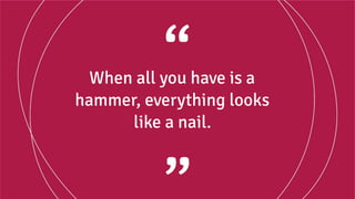When all you have is a
hammer, everything looks
like a nail.
 