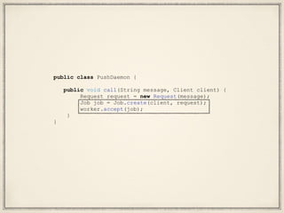 public class PushDaemon {
public void call(String message, Client client) {
Request request = new Request(message);
Job job = Job.create(client, request);
worker.accept(job);
}
}
 