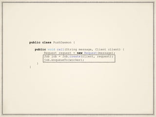public class PushDaemon {
public void call(String message, Client client) {
Request request = new Request(message);
Job job = Job.create(client, request);
job.enqueueTo(worker);
}
}
 