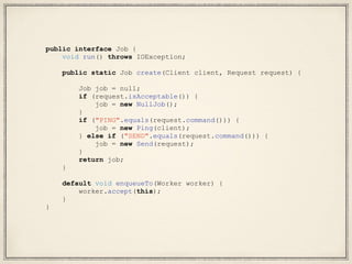 public interface Job {
void run() throws IOException;
public static Job create(Client client, Request request) {
Job job = null;
if (request.isAcceptable()) {
job = new NullJob();
}
if ("PING".equals(request.command())) {
job = new Ping(client);
} else if ("SEND".equals(request.command())) {
job = new Send(request);
}
return job;
}
default void enqueueTo(Worker worker) {
worker.accept(this);
}
}
 