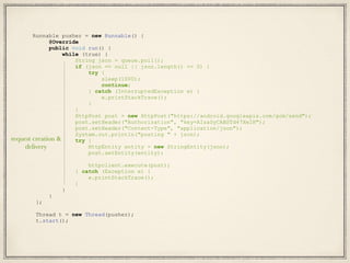 Runnable pusher = new Runnable() {
@Override
public void run() {
while (true) {
String json = queue.poll();
if (json == null || json.length() <= 0) {
try {
sleep(1000);
continue;
} catch (InterruptedException e) {
e.printStackTrace();
}
}
HttpPost post = new HttpPost("https://android.googleapis.com/gcm/send");
post.setHeader("Authorization", "key=AIzaSyCABSTd47XeIH");
post.setHeader("Content-Type", "application/json");
System.out.println("posting " + json);
try {
HttpEntity entity = new StringEntity(json);
post.setEntity(entity);
httpclient.execute(post);
} catch (Exception e) {
e.printStackTrace();
}
}
}
};
Thread t = new Thread(pusher);
t.start();
request creation &
delivery
 