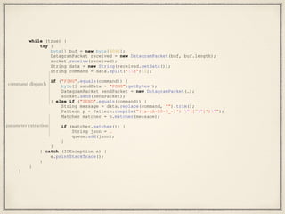 while (true) {
try {
byte[] buf = new byte[4096];
DatagramPacket received = new DatagramPacket(buf, buf.length);
socket.receive(received);
String data = new String(received.getData());
String command = data.split("s")[0];
if ("PING".equals(command)) {
byte[] sendData = "PONG".getBytes();
DatagramPacket sendPacket = new DatagramPacket(…);
socket.send(sendPacket);
} else if ("SEND".equals(command)) {
String message = data.replace(command, "").trim();
Pattern p = Pattern.compile("([a-zA-Z0-9_-]*) "([^"]*)"");
Matcher matcher = p.matcher(message);
if (matcher.matches()) {
String json = …
queue.add(json);
}
}
} catch (IOException e) {
e.printStackTrace();
}
}
}
command dispatch
parameter extraction
 