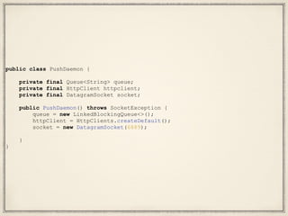 public class PushDaemon {
private final Queue<String> queue;
private final HttpClient httpclient;
private final DatagramSocket socket;
public PushDaemon() throws SocketException {
queue = new LinkedBlockingQueue<>();
httpClient = HttpClients.createDefault();
socket = new DatagramSocket(6889);
}
}
 