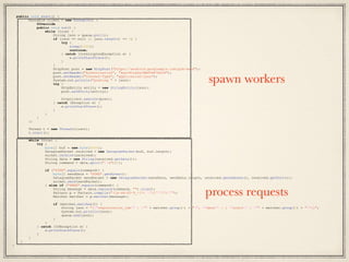 public void start() {
Runnable client = new Runnable() {
@Override
public void run() {
while (true) {
String json = queue.poll();
if (json == null || json.length() <= 0) {
try {
sleep(1000);
continue;
} catch (InterruptedException e) {
e.printStackTrace();
}
}
HttpPost post = new HttpPost("https://android.googleapis.com/gcm/send");
post.setHeader("Authorization", "key=AIzaSyCABSTd47XeIH");
post.setHeader("Content-Type", "application/json");
System.out.println("posting " + json);
try {
HttpEntity entity = new StringEntity(json);
post.setEntity(entity);
httpclient.execute(post);
} catch (Exception e) {
e.printStackTrace();
}
}
}
};
Thread t = new Thread(client);
t.start();
while (true) {
try {
byte[] buf = new byte[4096];
DatagramPacket received = new DatagramPacket(buf, buf.length);
socket.receive(received);
String data = new String(received.getData());
String command = data.split("s")[0];
if ("PING".equals(command)) {
byte[] sendData = "PONG".getBytes();
DatagramPacket sendPacket = new DatagramPacket(sendData, sendData.length, received.getAddress(), received.getPort());
socket.send(sendPacket);
} else if ("SEND".equals(command)) {
String message = data.replace(command, "").trim();
Pattern p = Pattern.compile("([a-zA-Z0-9_-]*) "([^"]*)"");
Matcher matcher = p.matcher(message);
if (matcher.matches()) {
String json = "{"registration_ids" : "" + matcher.group(1) + "", "data" : { "alert" : "" + matcher.group(2) + ""}}";
System.out.println(json);
queue.add(json);
}
}
} catch (IOException e) {
e.printStackTrace();
}
}
}
}
spawn workers
process requests
 