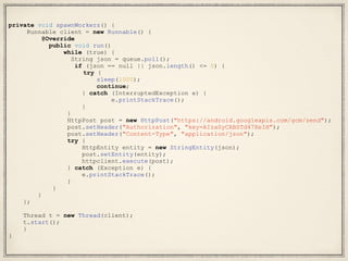 private void spawnWorkers() {
Runnable client = new Runnable() {
@Override
public void run()
while (true) {
String json = queue.poll();
if (json == null || json.length() <= 0) {
try {
sleep(1000);
continue;
} catch (InterruptedException e) {
e.printStackTrace();
}
}
HttpPost post = new HttpPost("https://android.googleapis.com/gcm/send");
post.setHeader("Authorization", "key=AIzaSyCABSTd47XeIH");
post.setHeader("Content-Type", "application/json");
try {
HttpEntity entity = new StringEntity(json);
post.setEntity(entity);
httpclient.execute(post);
} catch (Exception e) {
e.printStackTrace();
}
}
}
};
Thread t = new Thread(client);
t.start();
}
}
 