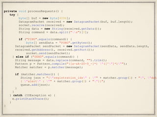 private void processRequests() {
try {
byte[] buf = new byte[4096];
DatagramPacket received = new DatagramPacket(buf, buf.length);
socket.receive(received);
String data = new String(received.getData());
String command = data.split("s")[0];
if ("PING".equals(command)) {
byte[] sendData = "PONG".getBytes();
DatagramPacket sendPacket = new DatagramPacket(sendData, sendData.length,
received.getAddress(), received.getPort());
socket.send(sendPacket);
} else if ("SEND".equals(command)) {
String message = data.replace(command, "").trim();
Pattern p = Pattern.compile("([a-zA-Z0-9_-]*) "([^"]*)"");
Matcher matcher = p.matcher(message);
if (matcher.matches()) {
String json = "{"registration_ids" : "" + matcher.group(1) + "", "data
{ "alert" : "" + matcher.group(2) + ""}}";
queue.add(json);
}
}
} catch (IOException e) {
e.printStackTrace();
}
}
 