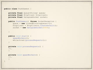 public class PushDaemon {
private final Queue<String> queue;
private final HttpClient httpclient;
private final DatagramSocket socket;
public PushDaemon() throws SocketException {
queue = new LinkedBlockingQueue<>();
httpclient = HttpClients.createDefault();
socket = new DatagramSocket(6889);
}
public void start() {
spawnWorkers();
while(true){processRequests();}
}
private void processRequests() {
//…
}
private void spawnWorkers() {
//…
}
}
 
