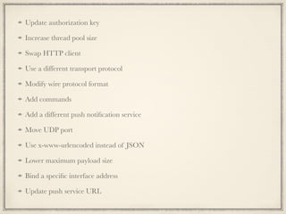 Update authorization key
Increase thread pool size
Swap HTTP client
Use a different transport protocol
Modify wire protocol format
Add commands
Add a different push notiﬁcation service
Move UDP port
Use x-www-urlencoded instead of JSON
Lower maximum payload size
Bind a speciﬁc interface address
Update push service URL
 