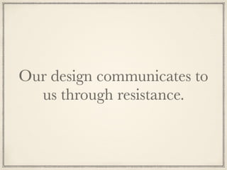 Our design communicates to
us through resistance.
 