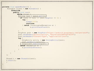 private void spawnWorkers() {
Runnable client = new Runnable() {
@Override
public void run()
while (true) {
String json = queue.poll();
if (json == null || json.length() <= 0) {
try {
sleep(1000);
continue;
} catch (InterruptedException e) {
e.printStackTrace();
}
}
HttpPost post = new HttpPost("https://android.googleapis.com/gcm/send");
post.setHeader("Authorization", "key=AIzaSyCABSTd47XeIH");
post.setHeader("Content-Type", "application/json");
try {
HttpEntity entity = new StringEntity(json);
post.setEntity(entity);
httpclient.execute(post);
} catch (Exception e) {
e.printStackTrace();
}
}
}
};
Thread t = new Thread(client);
t.start();
}
}
 