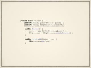 public class Worker {
private final Queue<String> queue;
private final HttpClient httpclient;
public Worker() {
queue = new LinkedBlockingQueue<>();
httpclient = HttpClients.createDefault();
}
public void add(String json) {
this.queue.add(json);
}
}
 