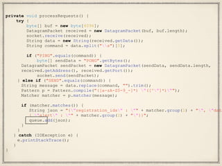 private void processRequests() {
try {
byte[] buf = new byte[4096];
DatagramPacket received = new DatagramPacket(buf, buf.length);
socket.receive(received);
String data = new String(received.getData());
String command = data.split("s")[0];
if ("PING".equals(command)) {
byte[] sendData = "PONG".getBytes();
DatagramPacket sendPacket = new DatagramPacket(sendData, sendData.length,
received.getAddress(), received.getPort());
socket.send(sendPacket);
} else if ("SEND".equals(command)) {
String message = data.replace(command, "").trim();
Pattern p = Pattern.compile("([a-zA-Z0-9_-]*) "([^"]*)"");
Matcher matcher = p.matcher(message);
if (matcher.matches()) {
String json = "{"registration_ids" : "" + matcher.group(1) + "", "data
{ "alert" : "" + matcher.group(2) + ""}}";
queue.add(json);
}
}
} catch (IOException e) {
e.printStackTrace();
}
}
 