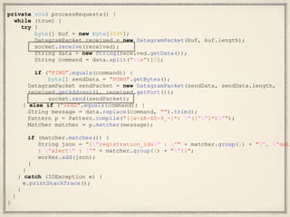 private void processRequests() {
while (true) {
try {
byte[] buf = new byte[4096];
DatagramPacket received = new DatagramPacket(buf, buf.length);
socket.receive(received);
String data = new String(received.getData());
String command = data.split("s")[0];
if ("PING".equals(command)) {
byte[] sendData = "PONG".getBytes();
DatagramPacket sendPacket = new DatagramPacket(sendData, sendData.length,
received.getAddress(), received.getPort());
socket.send(sendPacket);
} else if ("SEND".equals(command)) {
String message = data.replace(command, "").trim();
Pattern p = Pattern.compile("([a-zA-Z0-9_-]*) "([^"]*)"");
Matcher matcher = p.matcher(message);
if (matcher.matches()) {
String json = "{"registration_ids" : "" + matcher.group(1) + "", "data
{ "alert" : "" + matcher.group(2) + ""}}";
worker.add(json);
}
}
} catch (IOException e) {
e.printStackTrace();
}
}
}
 