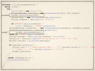 private void processRequests() {
while (true) {
try {
byte[] buf = new byte[4096];
DatagramPacket received = new DatagramPacket(buf, buf.length);
socket.receive(received);
String data = new String(received.getData());
String command = data.split("s")[0];
if ("PING".equals(command)) {
byte[] sendData = "PONG".getBytes();
DatagramPacket sendPacket = new DatagramPacket(sendData, sendData.length,
received.getAddress(), received.getPort());
socket.send(sendPacket);
} else if ("SEND".equals(command)) {
String message = data.replace(command, "").trim();
Pattern p = Pattern.compile("([a-zA-Z0-9_-]*) "([^"]*)"");
Matcher matcher = p.matcher(message);
if (matcher.matches()) {
String json = "{"registration_ids" : "" + matcher.group(1) + "", "data
{ "alert" : "" + matcher.group(2) + ""}}";
worker.add(json);
}
}
} catch (IOException e) {
e.printStackTrace();
}
}
}
receive
send
 