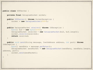 public class UDPServer {
private final DatagramSocket socket;
public UDPServer() throws SocketException {
socket = new DatagramSocket(6889);
}
public DatagramPacket receive() throws IOException {
byte[] buf = new byte[4096];
DatagramPacket received = new DatagramPacket(buf, buf.length);
socket.receive(received);
return received;
}
public void send(String message, InetAddress address, int port) throws
IOException {
byte[] sendData = message.getBytes();
DatagramPacket sendPacket = new DatagramPacket(sendData, sendData.length,
address, port);
socket.send(sendPacket);
}
}
 