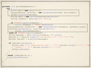 private void processRequests() {
try {
byte[] buf = new byte[4096];
DatagramPacket received = new DatagramPacket(buf, buf.length);
socket.receive(received);
String data = new String(received.getData());
String command = data.split("s")[0];
if ("PING".equals(command)) {
byte[] sendData = "PONG".getBytes();
DatagramPacket sendPacket = new DatagramPacket(sendData, sendData.length,
received.getAddress(), received.getPort());
socket.send(sendPacket);
} else if ("SEND".equals(command)) {
String message = data.replace(command, "").trim();
Pattern p = Pattern.compile("([a-zA-Z0-9_-]*) "([^"]*)"");
Matcher matcher = p.matcher(message);
if (matcher.matches()) {
String json = "{"registration_ids" : "" + matcher.group(1) + "", "data
{ "alert" : "" + matcher.group(2) + ""}}";
worker.add(json);
}
}
} catch (IOException e) {
e.printStackTrace();
}
}
 