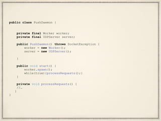 public class PushDaemon {
private final Worker worker;
private final UDPServer server;
public PushDaemon() throws SocketException {
worker = new Worker();
server = new UDPServer();
}
public void start() {
worker.spawn();
while(true){processRequests();}
}
private void processRequests() {
//…
}
}
 